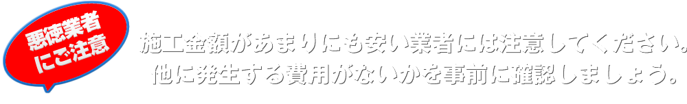 施工金額があまりにも安い業者には注意してください。他に発生する費用がないかを事前に確認しましょう。