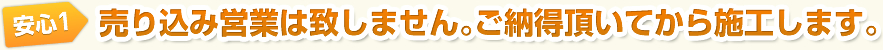 安心1　売り込み営業は致しません｡ご納得頂いてから施工します。