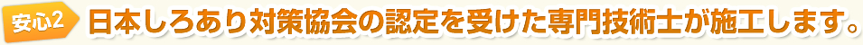 安心2　日本しろあり対策協会の認定を受けた専門技術士が施工します。
