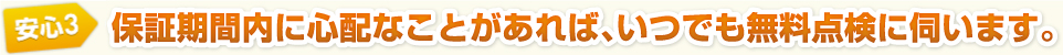 安心3　保証期間内に心配なことがあれば、いつでも無料点検に伺います。